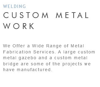 WELDING CUSTOM METAL WORK We Offer a Wide Range of Metal Fabrication Services. A large custom metal gazebo and a custom metal bridge are some of the projects we have manufactured. 